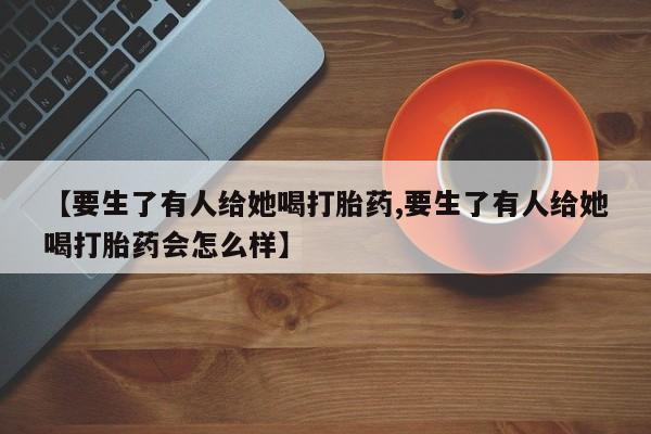 米非司酮片在线购买微信【要生了有人给她喝打胎药,要生了有人给她喝打胎药会怎么样】