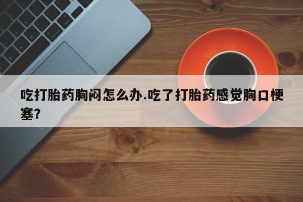 米非司酮片在线购买微信吃打胎药胸闷怎么办.吃了打胎药感觉胸口梗塞？
