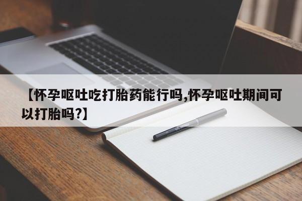 米非司酮片在线购买微信【怀孕呕吐吃打胎药能行吗,怀孕呕吐期间可以打胎吗?】