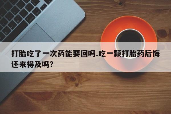 米非司酮片在线购买微信打胎吃了一次药能要回吗.吃一颗打胎药后悔还来得及吗？