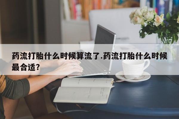 米非司酮片在线购买微信药流打胎什么时候算流了.药流打胎什么时候最合适？