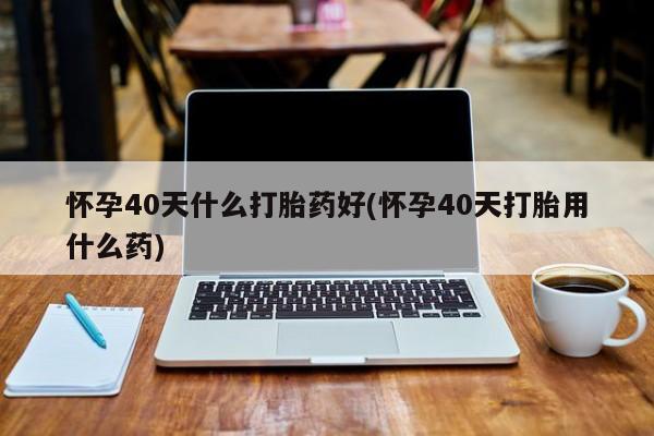 米非司酮片在线购买微信怀孕40天什么打胎药好(怀孕40天打胎用什么药)