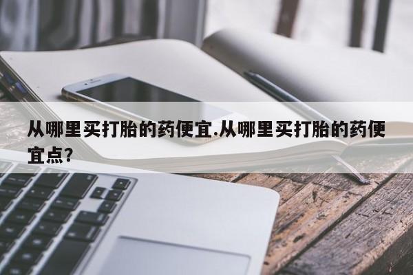 米非司酮片在线购买微信从哪里买打胎的药便宜.从哪里买打胎的药便宜点？