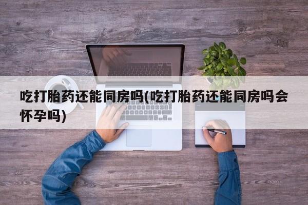 米非司酮片在线购买微信吃打胎药还能同房吗(吃打胎药还能同房吗会怀孕吗)