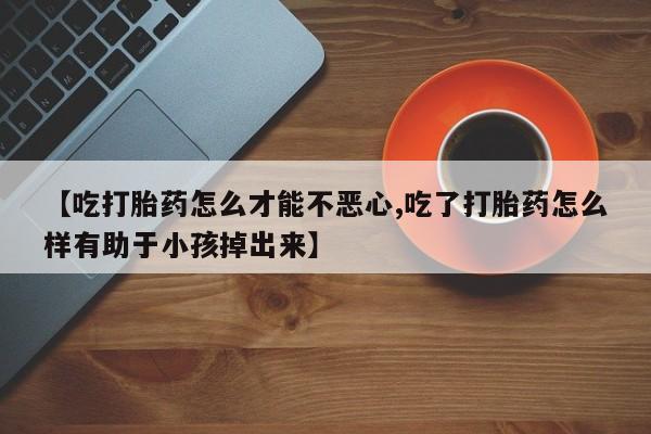 米非司酮片在线购买微信【吃打胎药怎么才能不恶心,吃了打胎药怎么样有助于小孩掉出来】