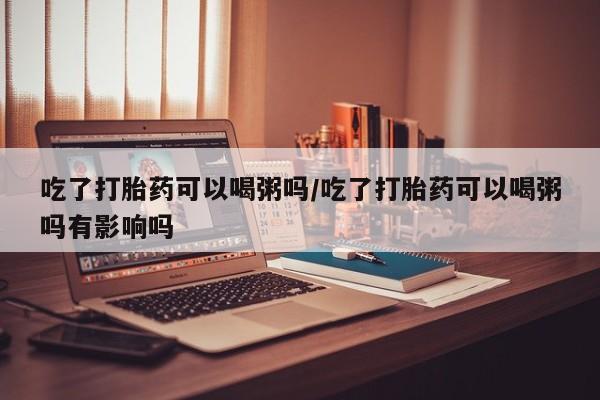 米非司酮片在线购买微信吃了打胎药可以喝粥吗/吃了打胎药可以喝粥吗有影响吗