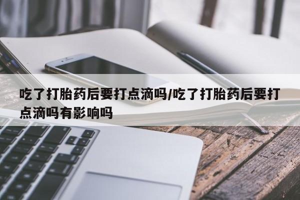 米非司酮片在线购买微信吃了打胎药后要打点滴吗/吃了打胎药后要打点滴吗有影响吗