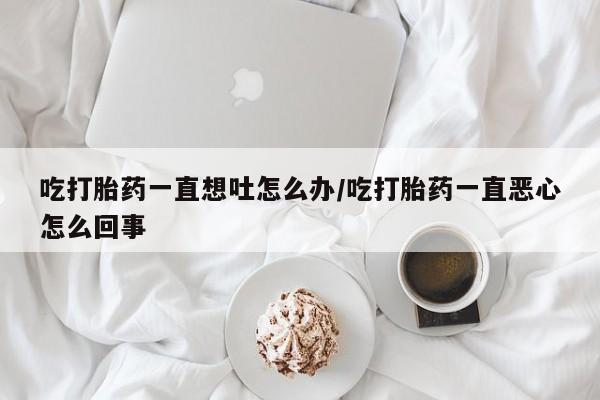 米非司酮片在线购买微信吃打胎药一直想吐怎么办/吃打胎药一直恶心怎么回事