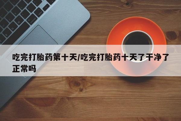 米非司酮片在线购买微信吃完打胎药第十天/吃完打胎药十天了干净了正常吗