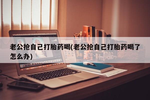 米非司酮片在线购买微信老公抢自己打胎药喝(老公抢自己打胎药喝了怎么办)