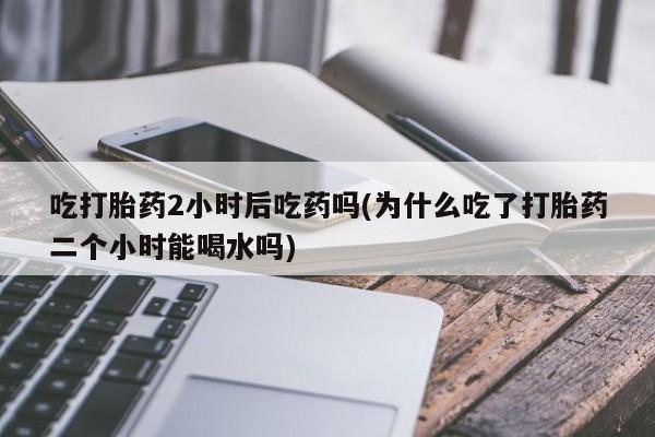 米非司酮片在线购买微信吃打胎药2小时后吃药吗(为什么吃了打胎药二个小时能喝水吗)