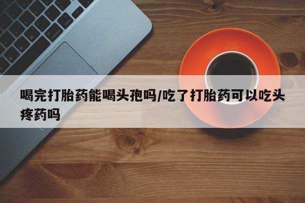 米非司酮片在线购买微信喝完打胎药能喝头孢吗/吃了打胎药可以吃头疼药吗