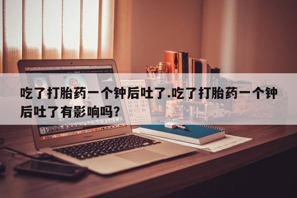 米非司酮片在线购买微信吃了打胎药一个钟后吐了.吃了打胎药一个钟后吐了有影响吗？