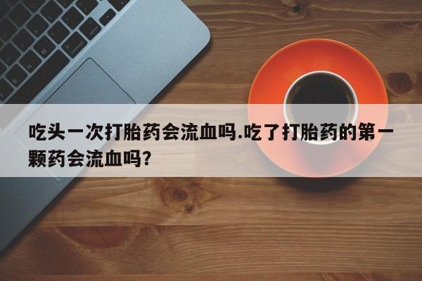 米非司酮片在线购买微信吃头一次打胎药会流血吗.吃了打胎药的第一颗药会流血吗？