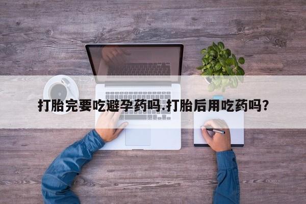 米非司酮片在线购买微信打胎完要吃避孕药吗.打胎后用吃药吗？