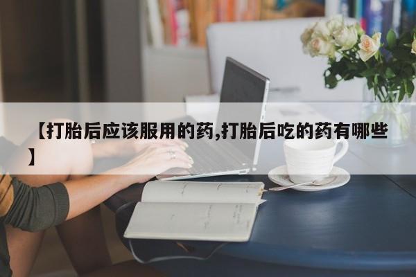 米非司酮片在线购买微信【打胎后应该服用的药,打胎后吃的药有哪些】