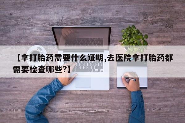 米非司酮片在线购买微信【拿打胎药需要什么证明,去医院拿打胎药都需要检查哪些?】