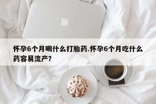 米非司酮片在线购买微信怀孕6个月喝什么打胎药.怀孕6个月吃什么药容易流产？