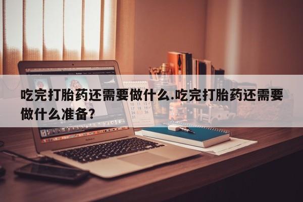 米非司酮片在线购买微信吃完打胎药还需要做什么.吃完打胎药还需要做什么准备？
