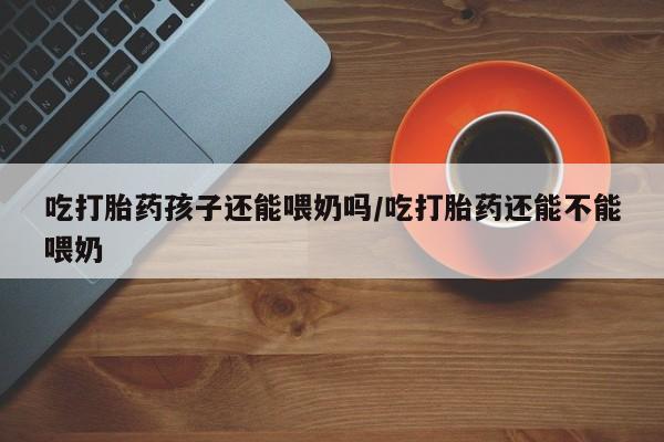 米非司酮片在线购买微信吃打胎药孩子还能喂奶吗/吃打胎药还能不能喂奶