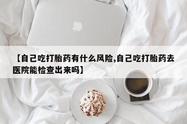 米非司酮片在线购买微信【自己吃打胎药有什么风险,自己吃打胎药去医院能检查出来吗】