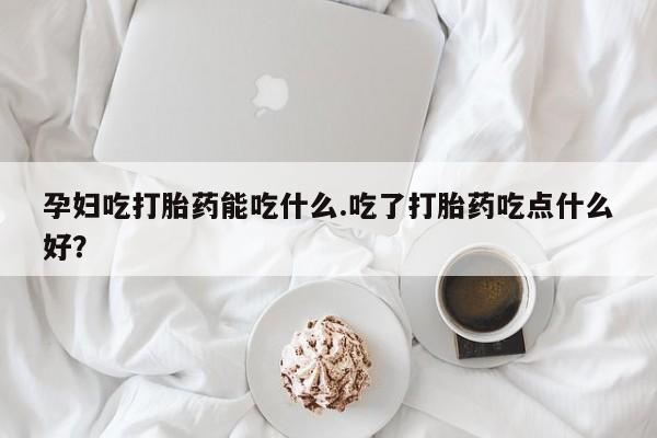 米非司酮片在线购买微信孕妇吃打胎药能吃什么.吃了打胎药吃点什么好？