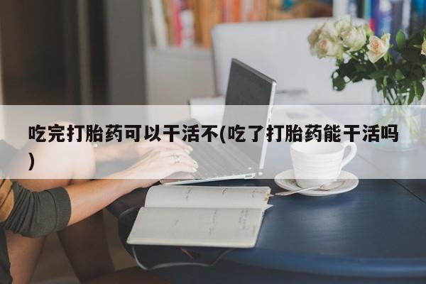 米非司酮片在线购买微信吃完打胎药可以干活不(吃了打胎药能干活吗)