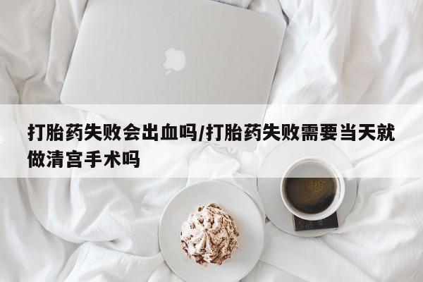 米非司酮片在线购买微信打胎药失败会出血吗/打胎药失败需要当天就做清宫手术吗