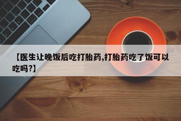 米非司酮片在线购买微信【医生让晚饭后吃打胎药,打胎药吃了饭可以吃吗?】