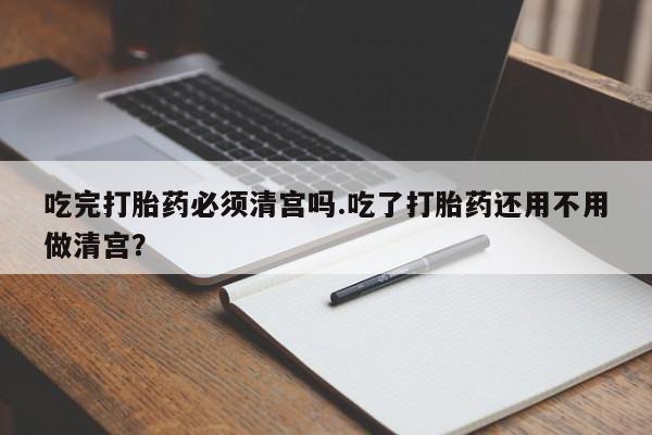 米非司酮片在线购买微信吃完打胎药必须清宫吗.吃了打胎药还用不用做清宫？