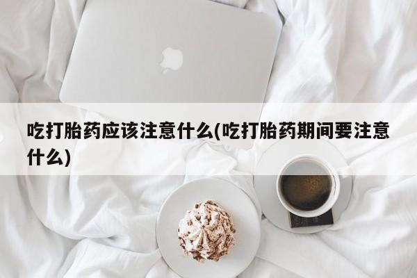 米非司酮片在线购买微信吃打胎药应该注意什么(吃打胎药期间要注意什么)