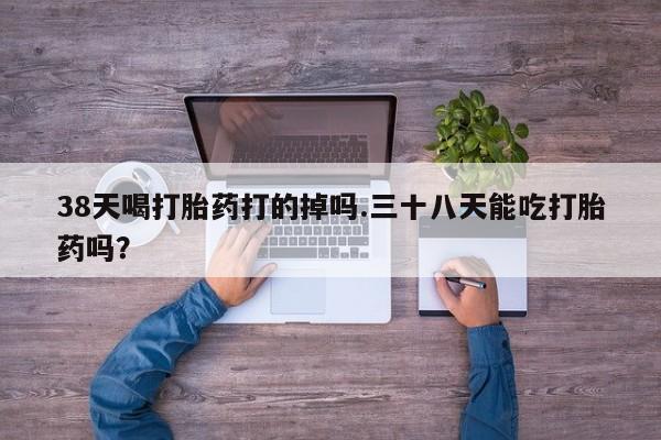 米非司酮片在线购买微信38天喝打胎药打的掉吗.三十八天能吃打胎药吗？