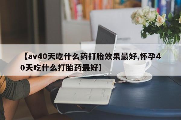 米非司酮片在线购买微信【av40天吃什么药打胎效果最好,怀孕40天吃什么打胎药最好】