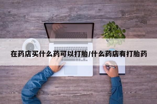 米非司酮片在线购买微信在药店买什么药可以打胎/什么药店有打胎药