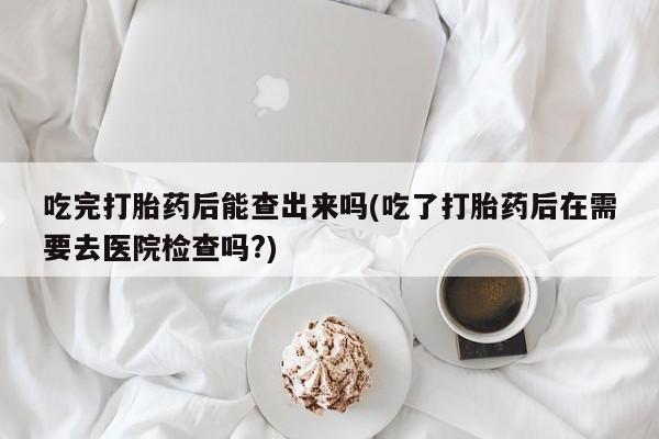 米非司酮片在线购买微信吃完打胎药后能查出来吗(吃了打胎药后在需要去医院检查吗?)