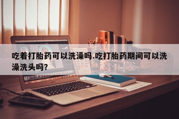 米非司酮片在线购买微信吃着打胎药可以洗澡吗.吃打胎药期间可以洗澡洗头吗？