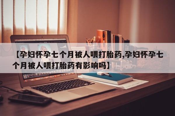 米非司酮片在线购买微信【孕妇怀孕七个月被人喂打胎药,孕妇怀孕七个月被人喂打胎药有影响吗】