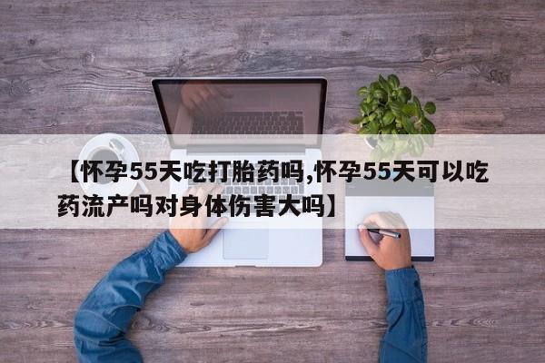 米非司酮片在线购买微信【怀孕55天吃打胎药吗,怀孕55天可以吃药流产吗对身体伤害大吗】