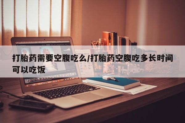米非司酮片在线购买微信打胎药需要空腹吃么/打胎药空腹吃多长时间可以吃饭