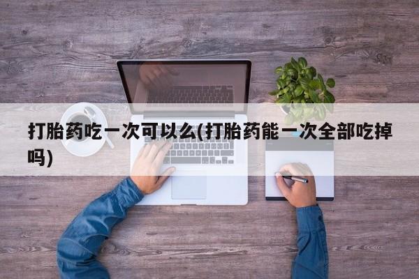 米非司酮片在线购买微信打胎药吃一次可以么(打胎药能一次全部吃掉吗)