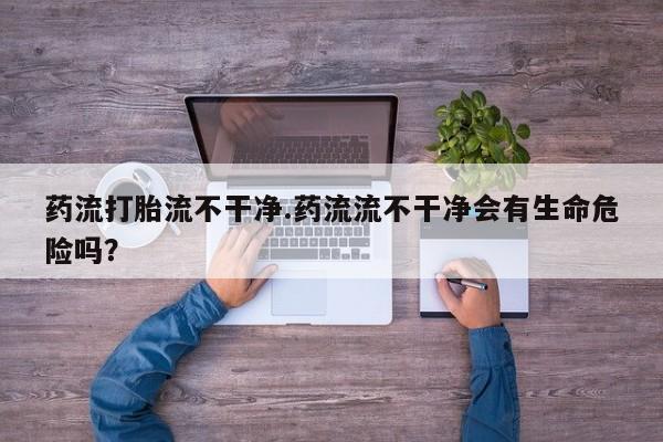 米非司酮片在线购买微信药流打胎流不干净.药流流不干净会有生命危险吗？