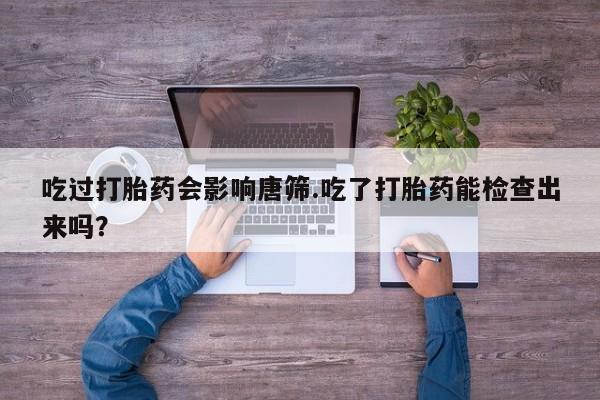米非司酮片在线购买微信吃过打胎药会影响唐筛.吃了打胎药能检查出来吗？