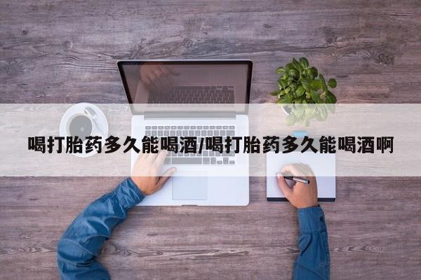 米非司酮片在线购买微信喝打胎药多久能喝酒/喝打胎药多久能喝酒啊
