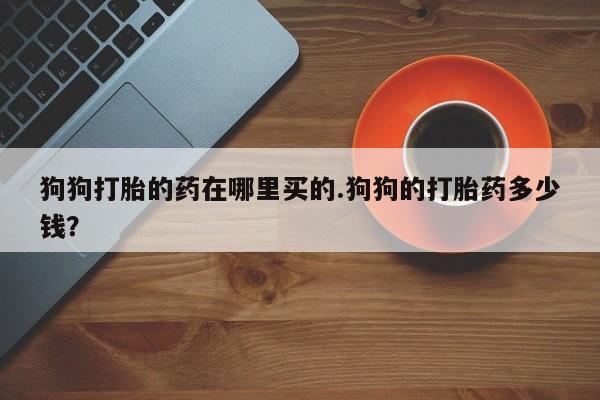 米非司酮片在线购买微信狗狗打胎的药在哪里买的.狗狗的打胎药多少钱？