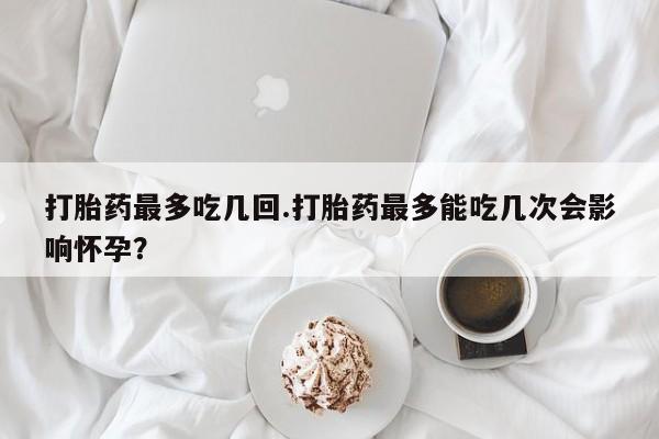 米非司酮片在线购买微信打胎药最多吃几回.打胎药最多能吃几次会影响怀孕？