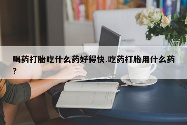 米非司酮片在线购买微信喝药打胎吃什么药好得快.吃药打胎用什么药？