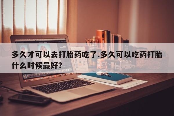 米非司酮片在线购买微信多久才可以去打胎药吃了.多久可以吃药打胎什么时候最好？