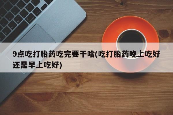 米非司酮片在线购买微信9点吃打胎药吃完要干啥(吃打胎药晚上吃好还是早上吃好)