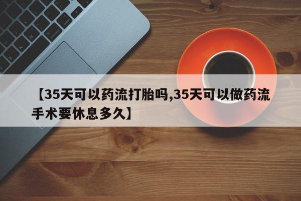 米非司酮片在线购买微信【35天可以药流打胎吗,35天可以做药流手术要休息多久】